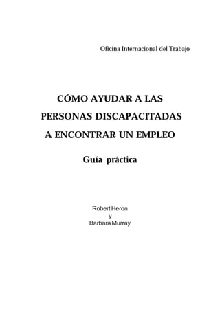 1Guía práctica
CÓMO AYUDAR A LAS
PERSONAS DISCAPACITADAS
A ENCONTRAR UN EMPLEO
Guía práctica
Robert Heron
y
Barbara Murray
Oficina Internacional del Trabajo
 