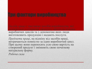 Три фактори виробництва
Засоби праці є частиною засобів виробництва, які
задіюються у створенні продукту протягом кількох
виробничих циклів та з допомогою яких люди
виготовляють продукцію і надають послуги.
Предмети праці, на відміну від засобів праці,
витрачаються повністю за один виробничий цикл.
При цьому вони переносять усю свою вартість на
створений продукт і змінюють свою початкову
натуральну форму.
Робоча сила
 