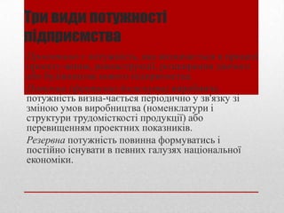 Три види потужності
підприємства
Проектною є потужність, яка визначається в процесі
проекту­вання, реконструкції, розширення діючого
або будівництва нового підприємства.
Поточна (фактично досягнута) виробнича
потужність визна­чається періодично у зв'язку зі
зміною умов виробництва (номенклатури і
структури трудомісткості продукції) або
перевищенням проектних показників.
Резервна потужність повинна формуватись і
постійно існувати в певних галузях національної
економіки.
 