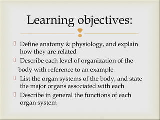 
 Define anatomy & physiology, and explain
how they are related
 Describe each level of organization of the
body with reference to an example
 List the organ systems of the body, and state
the major organs associated with each
 Describe in general the functions of each
organ system
Learning objectives:
 