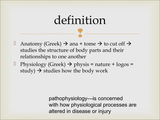 
 Anatomy (Greek)  ana + tome  to cut off 
studies the structure of body parts and their
relationships to one another
 Physiology (Greek)  physis = nature + logos =
study)  studies how the body work
definition
pathophysiology—is concerned
with how physiological processes are
altered in disease or injury
 