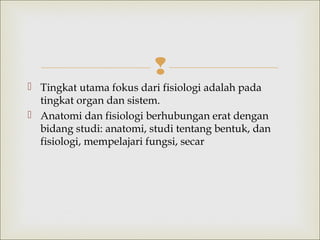 
 Tingkat utama fokus dari fisiologi adalah pada
tingkat organ dan sistem.
 Anatomi dan fisiologi berhubungan erat dengan
bidang studi: anatomi, studi tentang bentuk, dan
fisiologi, mempelajari fungsi, secar
 