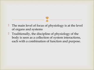 
 The main level of focus of physiology is at the level
of organs and systems
 Traditionally, the discipline of physiology of the
body is seen as a collection of system interactions,
each with a combination of function and purpose.
 