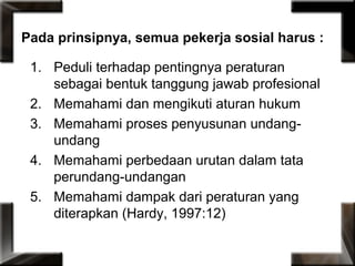 Pada prinsipnya, semua pekerja sosial harus :
1. Peduli terhadap pentingnya peraturan
sebagai bentuk tanggung jawab profesional
2. Memahami dan mengikuti aturan hukum
3. Memahami proses penyusunan undang-
undang
4. Memahami perbedaan urutan dalam tata
perundang-undangan
5. Memahami dampak dari peraturan yang
diterapkan (Hardy, 1997:12)
 