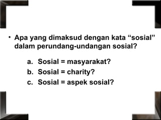 • Apa yang dimaksud dengan kata “sosial”
dalam perundang-undangan sosial?
a. Sosial = masyarakat?
b. Sosial = charity?
c. Sosial = aspek sosial?
 
