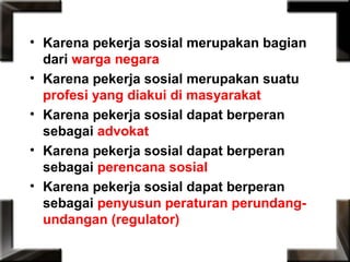 • Karena pekerja sosial merupakan bagian
dari warga negara
• Karena pekerja sosial merupakan suatu
profesi yang diakui di masyarakat
• Karena pekerja sosial dapat berperan
sebagai advokat
• Karena pekerja sosial dapat berperan
sebagai perencana sosial
• Karena pekerja sosial dapat berperan
sebagai penyusun peraturan perundang-
undangan (regulator)
 