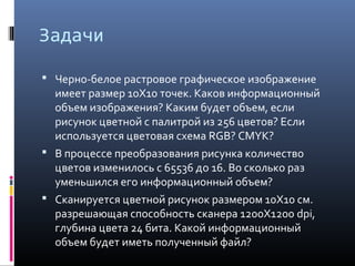 Задачи
 Черно-белое растровое графическое изображение
имеет размер 10Х10 точек. Каков информационный
объем изображения? Каким будет объем, если
рисунок цветной с палитрой из 256 цветов? Если
используется цветовая схема RGB? CMYK?
 В процессе преобразования рисунка количество
цветов изменилось с 65536 до 16. Во сколько раз
уменьшился его информационный объем?
 Сканируется цветной рисунок размером 10Х10 см.
разрешающая способность сканера 1200Х1200 dpi,
глубина цвета 24 бита. Какой информационный
объем будет иметь полученный файл?
 