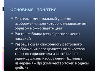 Основные понятия
 Пиксель – минимальный участок
изображения, для которого независимым
образом можно задать цвет
 Растр – таблица (сетка) расположения
пикселей
 Разрешающая способность растрового
изображения определяется количеством
точек по горизонтали и вертикали на
единицу длины изображения. Единица
измерения – dpi (количество точек в одном
дюйме)
 