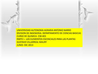UNIVERSIDAD AUTONOMA AGRARIA ANTONIO NARRO
DIVISION DE INGENIERIA. DEPARTAMENTO DE CIENCIAS BASICAS
CURSO DE QUIMICA CSB 403
PARTE I.- LOS ELEMENTOS ESCENCIALES PARA LAS PLANTAS
GUSTAVO VILLARREAL MAURY
JUNIO- DIC 2013
 