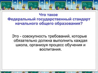 Что такое
Федеральный государственный стандарт
начального общего образования?
Это - совокупность требований, которые
обязательно должна выполнить каждая
школа, организуя процесс обучения и
воспитания.
 