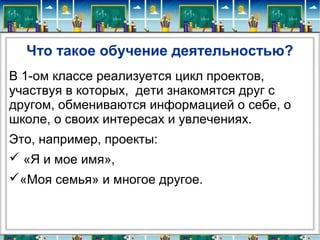 Что такое обучение деятельностью?
В 1-ом классе реализуется цикл проектов,
участвуя в которых, дети знакомятся друг с
другом, обмениваются информацией о себе, о
школе, о своих интересах и увлечениях.
Это, например, проекты:
 «Я и мое имя»,
«Моя семья» и многое другое.
 