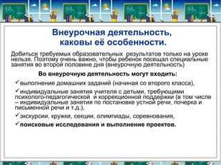 Внеурочная деятельность,
каковы её особенности.
Добиться требуемых образовательных результатов только на уроке
нельзя. Поэтому очень важно, чтобы ребенок посещал специальные
занятия во второй половине дня (внеурочную деятельность)
Во внеурочную деятельность могут входить:
выполнение домашних заданий (начиная со второго класса),
индивидуальные занятия учителя с детьми, требующими
психолого-педагогической и коррекционной поддержки (в том числе
– индивидуальные занятия по постановке устной речи, почерка и
письменной речи и т.д.),
экскурсии, кружки, секции, олимпиады, соревнования,
поисковые исследования и выполнение проектов.
 