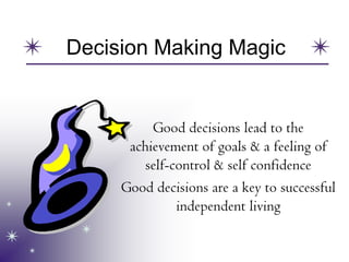 Decision Making Magic
Good decisions lead to the
achievement of goals & a feeling of
self-control & self confidence
Good decisions are a key to successful
independent living
 
