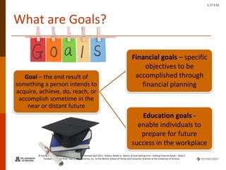 © Family Economics & Financial Education – Revised April 2011 –Values, Needs vs. Wants, & Goal Setting Unit – Setting Financial Goals – Slide 4
Funded by a grant from Take Charge America, Inc. to the Norton School of Family and Consumer Sciences at the University of Arizona
1.17.3.G1
What are Goals?
Goal – the end result of
something a person intends to
acquire, achieve, do, reach, or
accomplish sometime in the
near or distant future
Financial goals – specific
objectives to be
accomplished through
financial planning
Education goals -
enable individuals to
prepare for future
success in the workplace
 