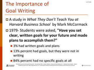 © Family Economics & Financial Education – Revised April 2011 –Values, Needs vs. Wants, & Goal Setting Unit – Setting Financial Goals – Slide 6
Funded by a grant from Take Charge America, Inc. to the Norton School of Family and Consumer Sciences at the University of Arizona
1.17.3.G1
The Importance of
Goal Writing
 A study in What They Don’t Teach You at
Harvard Business School by Mark McCormack
 1979- Students were asked, "Have you set
clear, written goals for your future and made
plans to accomplish them?"
 3% had written goals and plans
 13% percent had goals, but they were not in
writing
 84% percent had no specific goals at all
 