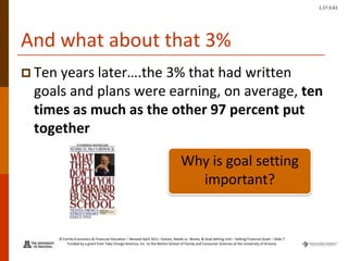 © Family Economics & Financial Education – Revised April 2011 –Values, Needs vs. Wants, & Goal Setting Unit – Setting Financial Goals – Slide 7
Funded by a grant from Take Charge America, Inc. to the Norton School of Family and Consumer Sciences at the University of Arizona
1.17.3.G1
And what about that 3%
 Ten years later….the 3% that had written
goals and plans were earning, on average, ten
times as much as the other 97 percent put
together
Why is goal setting
important?
 