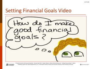 © Family Economics & Financial Education – Revised April 2011 –Values, Needs vs. Wants, & Goal Setting Unit – Setting Financial Goals – Slide 8
Funded by a grant from Take Charge America, Inc. to the Norton School of Family and Consumer Sciences at the University of Arizona
1.17.3.G1
Setting Financial Goals Video
 