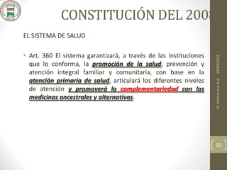 CONSTITUCIÓN DEL 2008
EL SISTEMA DE SALUD
• Art. 360 El sistema garantizará, a través de las instituciones
que lo conforma, la promoción de la salud, prevención y
atención integral familiar y comunitaria, con base en la
atención primaria de salud, articulará los diferentes niveles
de atención y promoverá la complementariedad con las
medicinas ancestrales y alternativas.
04/09/2013Dr.PatricioIncaRuiz
10
 