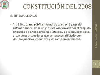 CONSTITUCIÓN DEL 2008
EL SISTEMA DE SALUD
• Art. 360 …La red pública integral de salud será parte del
sistema nacional de salud y estará conformada por el conjunto
articulado de establecimientos estatales, de la seguridad social
y con otros proveedores que pertenecen al Estado, con
vínculos jurídicos, operativos y de complementariedad.
04/09/2013Dr.PatricioIncaRuiz
11
 