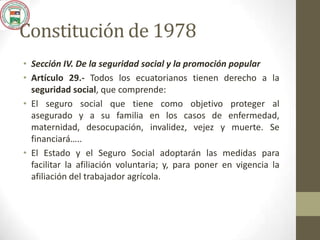 Constitución de 1978
• Sección IV. De la seguridad social y la promoción popular
• Artículo 29.- Todos los ecuatorianos tienen derecho a la
seguridad social, que comprende:
• El seguro social que tiene como objetivo proteger al
asegurado y a su familia en los casos de enfermedad,
maternidad, desocupación, invalidez, vejez y muerte. Se
financiará…..
• El Estado y el Seguro Social adoptarán las medidas para
facilitar la afiliación voluntaria; y, para poner en vigencia la
afiliación del trabajador agrícola.
 