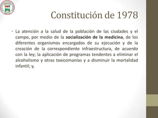 Constitución de 1978
• La atención a la salud de la población de las ciudades y el
campo, por medio de la socialización de la medicina, de los
diferentes organismos encargados de su ejecución y de la
creación de la correspondiente infraestructura, de acuerdo
con la ley; la aplicación de programas tendentes a eliminar el
alcoholismo y otras toxicomanías y a disminuir la mortalidad
infantil; y,
 