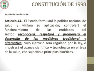 CONSTITUCIÓN DE 1998
Sección de Salud 42 – 46
Artículo 44.- El Estado formulará la política nacional de
salud y vigilará su aplicación; controlará el
funcionamiento de las entidades del
sector, reconocerá, respetará y promoverá el
desarrollo de las medicinas tradicional y
alternativa, cuyo ejercicio será regulado por la ley, e
impulsará el avance científico – tecnológico en el área
de la salud, con sujeción a principios bioéticos.
 