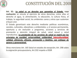 CONSTITUCIÓN DEL 2008
Art. 32.- La salud es un derecho que garantiza el Estado, cuya
realización se vincula al ejercicio de otros derechos, entre ellos el
derecho al agua, la alimentación, la educación, la cultura física, el
trabajo, la seguridad social, los ambientes sanos y otros que sustentan
el buen vivir.
El Estado garantizará este derecho mediante políticas económicas,
sociales, culturales, educativas y ambientales; y el acceso permanente,
oportuno y sin exclusión a programas, acciones y servicios de
promoción y atención integral de salud, salud sexual y salud
reproductiva. La prestación de los servicios de salud se regirá por los
principios de equidad, universalidad, solidaridad, interculturalidad,
calidad, eficiencia, eficacia, precaución y bioética, con enfoque de
genero y generacional.
Otras menciones Art. 165 Salud en estados de excepción; Art. 298 sobre
la asignación presupuestaria, Art.332 respeto a DSSR
 