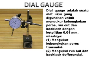 Dial gauge adalah suatu
alat ukur yang
digunakan untuk
mengukur kebengkokan
poros, run out dan
backlash dengan
ketelitian 0,01 mm,
misalnya:
(1) Mengukur
kebengkokan poros
transmisi.
(2) Mengukur run out dan
backlash defferensial.
 