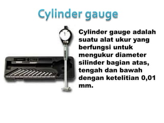Cylinder gauge adalah
suatu alat ukur yang
berfungsi untuk
mengukur diameter
silinder bagian atas,
tengah dan bawah
dengan ketelitian 0,01
mm.
 