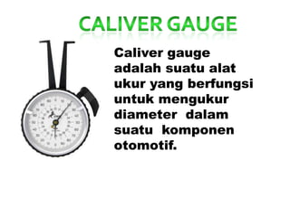 Caliver gauge
adalah suatu alat
ukur yang berfungsi
untuk mengukur
diameter dalam
suatu komponen
otomotif.
 