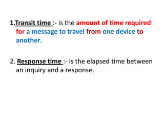 1.Transit time :- is the amount of time required
for a message to travel from one device to
another.
2. Response time :- is the elapsed time between
an inquiry and a response.
 