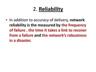 2. Reliability
• In addition to accuracy of delivery, network
reliability is the measured by the frequency
of failure , the time it takes a link to recover
from a failure and the network’s robustness
in a disaster.
 