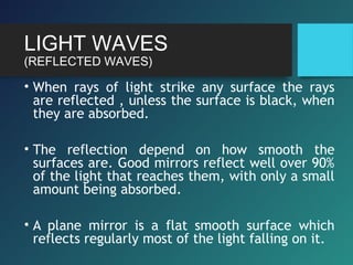 LIGHT WAVES
(REFLECTED WAVES)
• When rays of light strike any surface the rays
are reflected , unless the surface is black, when
they are absorbed.
• The reflection depend on how smooth the
surfaces are. Good mirrors reflect well over 90%
of the light that reaches them, with only a small
amount being absorbed.
• A plane mirror is a flat smooth surface which
reflects regularly most of the light falling on it.
 
