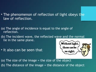 • The phenomenon of reflection of light obeys the
law of reflection.
(a) The angle of incidence is equal to the angle of
reflection.
(b) The incident wave, the reflected wave and the normal
lie in the same plane.
• It also can be seen that
(a) The size of the image = the size of the object
(b) The distance of the image = the distance of the object
 