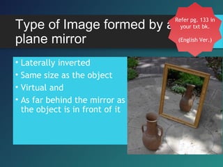 Type of Image formed by a
plane mirror
• Laterally inverted
• Same size as the object
• Virtual and
• As far behind the mirror as
the object is in front of it
Refer pg. 133 in
your txt bk.
(English Ver.)
 