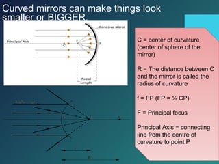 Curved mirrors can make things look
smaller or BIGGER.
C = center of curvature
(center of sphere of the
mirror)
R = The distance between C
and the mirror is called the
radius of curvature
f = FP (FP = ½ CP)
F = Principal focus
Principal Axis = connecting
line from the centre of
curvature to point P
 