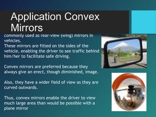 Application Convex
Mirrors
commonly used as rear-view (wing) mirrors in
vehicles.
These mirrors are fitted on the sides of the
vehicle, enabling the driver to see traffic behind
him/her to facilitate safe driving.
Convex mirrors are preferred because they
always give an erect, though diminished, image.
Also, they have a wider field of view as they are
curved outwards.
Thus, convex mirrors enable the driver to view
much large area than would be possible with a
plane mirror
 
