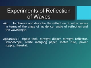 Experiments of Reflection
of Waves
Aim : To observe and describe the reflection of water waves
in terms of the angle of incidence, angle of reflection and
the wavelength.
Apparatus : ripple tank, straight dipper, straight reflector,
stroboscope, white mahjong paper, metre rule, power
supply, rheostat.
 