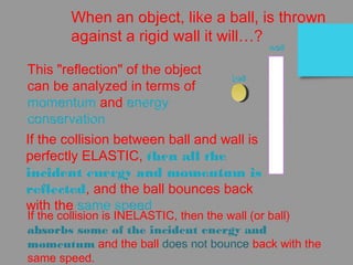 When an object, like a ball, is thrown
against a rigid wall it will…?
ball
wall
This "reflection" of the object
can be analyzed in terms of
momentum and energy
conservation
If the collision between ball and wall is
perfectly ELASTIC, then all the
incident energy and momentum is
reflected, and the ball bounces back
with the same speed
If the collision is INELASTIC, then the wall (or ball)
absorbs some of the incident energy and
momentum and the ball does not bounce back with the
same speed.
 
