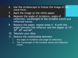 6. Use the stroboscope to freeze the image of the
wave form.
7. Mark the image on the white paper.
8. Measure the angle of incidence, angle of
reflection, wavelength of the incident waves and
reflected waves.
9. Replace the paper, repeat steps 4 – 8 with the
angle between the reflector and the dipper at 15º,
30º ,45º and 60º.
10. Tabulate your data.
11. Deduce the relationship between
i. the angle of incidence and angle of reflection;
ii. The wavelength of the incident waves and reflected
waves.
 