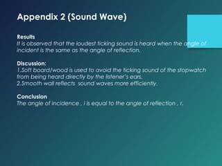 Appendix 2 (Sound Wave)
 
Results
It is observed that the loudest ticking sound is heard when the angle of
incident is the same as the angle of reflection.
 
Discussion:
1.Soft board/wood is used to avoid the ticking sound of the stopwatch
from being heard directly by the listener’s ears.
2.Smooth wall reflects sound waves more efficiently.
 
Conclusion
The angle of incidence , i is equal to the angle of reflection , r.
 
 