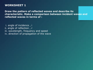 WORKSHEET 1
Draw the pattern of reflected waves and describe its
characteristic. Make a comparison between incident waves and
reflected waves in terms of :
i. angle of incidence , i
ii. angle of reflection , r
iii. wavelength, frequency and speed
iv. direction of propagation of the wave
 