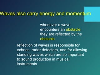 Waves also carry energy and momentum
whenever a wave
encounters an obstacle,
they are reflected by the
obstacle
reflection of waves is responsible for
echoes, radar detectors, and for allowing
standing waves which are so important
to sound production in musical
instruments.
 