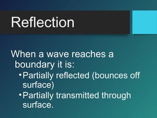 Reflection
When a wave reaches a
boundary it is:
•Partially reflected (bounces off
surface)
•Partially transmitted through
surface.
 