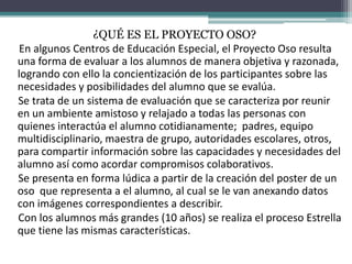 ¿QUÉ ES EL PROYECTO OSO?
En algunos Centros de Educación Especial, el Proyecto Oso resulta
una forma de evaluar a los alumnos de manera objetiva y razonada,
logrando con ello la concientización de los participantes sobre las
necesidades y posibilidades del alumno que se evalúa.
Se trata de un sistema de evaluación que se caracteriza por reunir
en un ambiente amistoso y relajado a todas las personas con
quienes interactúa el alumno cotidianamente; padres, equipo
multidisciplinario, maestra de grupo, autoridades escolares, otros,
para compartir información sobre las capacidades y necesidades del
alumno así como acordar compromisos colaborativos.
Se presenta en forma lúdica a partir de la creación del poster de un
oso que representa a el alumno, al cual se le van anexando datos
con imágenes correspondientes a describir.
Con los alumnos más grandes (10 años) se realiza el proceso Estrella
que tiene las mismas características.
 