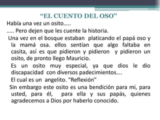 “EL CUENTO DEL OSO”
Había una vez un osito…..
….. Pero dejen que les cuente la historia.
Una vez en el bosque estaban platicando el papá oso y
la mamá osa. ellos sentían que algo faltaba en
casita, así es que pidieron y pidieron y pidieron un
osito, de pronto llego Mauricio.
Es un osito muy especial, ya que dios le dio
discapacidad con diversos padecimientos….
El cual es un angelito. “Reflexión”
Sin embargo este osito es una bendición para mi, para
usted, para él, para ella y sus papás, quienes
agradecemos a Dios por haberlo conocido.
 