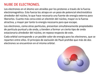 NUBE DE ELECTRONES.
Los electrones en el átomo son atraídos por los protones a través de la fuerza
electromagnética. Esta fuerza los atrapa en un pozo de potencial electrostático
alrededor del núcleo, lo que hace necesaria una fuente de energía externa para
liberarlos. Cuanto más cerca está un electrón del núcleo, mayor es la fuerza
atractiva, y mayor por tanto la energía necesaria para que escape.
Los electrones, como otras partículas, presentan simultáneamente propiedades
de partícula puntual y de onda, y tienden a formar un cierto tipo de onda
estacionaria alrededor del núcleo, en reposo respecto de este.
Cada orbital corresponde a un posible valor de energía para los electrones, que se
reparten entre ellos. El principio de exclusión de Pauli prohíbe que más de dos
electrones se encuentren en el mismo orbital.
 