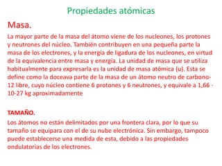 Propiedades atómicas
Masa.
La mayor parte de la masa del átomo viene de los nucleones, los protones
y neutrones del núcleo. También contribuyen en una pequeña parte la
masa de los electrones, y la energía de ligadura de los nucleones, en virtud
de la equivalencia entre masa y energía. La unidad de masa que se utiliza
habitualmente para expresarla es la unidad de masa atómica (u). Esta se
define como la doceava parte de la masa de un átomo neutro de carbono-
12 libre, cuyo núcleo contiene 6 protones y 6 neutrones, y equivale a 1,66 ·
10-27 kg aproximadamente
TAMAÑO.
Los átomos no están delimitados por una frontera clara, por lo que su
tamaño se equipara con el de su nube electrónica. Sin embargo, tampoco
puede establecerse una medida de esta, debido a las propiedades
ondulatorias de los electrones.
 