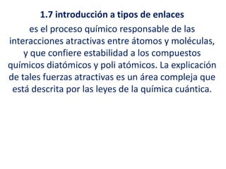 1.7 introducción a tipos de enlaces
es el proceso químico responsable de las
interacciones atractivas entre átomos y moléculas,
y que confiere estabilidad a los compuestos
químicos diatómicos y poli atómicos. La explicación
de tales fuerzas atractivas es un área compleja que
está descrita por las leyes de la química cuántica.
 