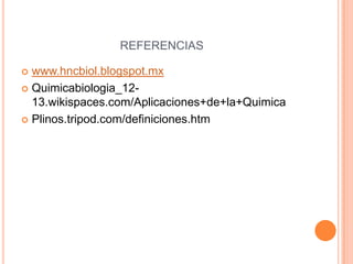 REFERENCIAS
 www.hncbiol.blogspot.mx
 Quimicabiologia_12-
13.wikispaces.com/Aplicaciones+de+la+Quimica
 Plinos.tripod.com/definiciones.htm
 